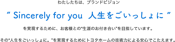 わたしたちは、ブランドビジョンSincerely for you  人生をごいっしょにを実現するために、お客様との“生涯のお付き合いを目指しています。その“人生をごいっしょに。を実現するためにトヨタホームの技術力による安心でこたえます。