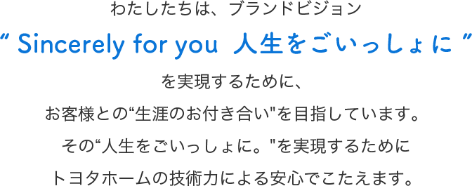 わたしたちは、ブランドビジョンSincerely for you  人生をごいっしょにを実現するために、お客様との“生涯のお付き合いを目指しています。その“人生をごいっしょに。を実現するためにトヨタホームの技術力による安心でこたえます。